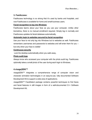 Face Detection…
39
3. FastAccess:
FastAccess technology is so strong that it’s used by banks and hospitals, and
now FastAccess is available for home and small business users.
Facial recognition to log into Windows
FastAccess learns about your face as you use your computer. Unlike other
biometrics, there is no manual enrollment required. Simply log in normally and
FastAccess updates its facial database automatically.
Automatic login to websites secured by facial recognition
Use your face to not only log into Windows but to websites as well. FastAccess
remembers usernames and passwords to websites and will enter them for you –
but only when your face is visible!
Continuous security
Lock the desktop automatically when you walk away.
Photo audit logs
Always know who accessed your computer with the photo audit log. FastAccess
optionally takes a small photo of the user during each login to Windows.
4.visage|SDK™
visage|SDK™ integrates a comprehensive range of computer vision and
character animation technologies in an easy-to-use, fully documented Software
Development Kit to support a wide area of applications.
visage|SDK™ FaceDetect package contains powerful techniques to find faces
and facial features in still images in form of a well-documented C++ Software
Development Kit.
 