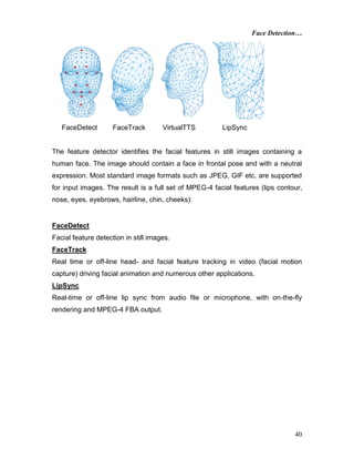 Face Detection…
40
FaceDetect FaceTrack VirtualTTS LipSync
The feature detector identifies the facial features in still images containing a
human face. The image should contain a face in frontal pose and with a neutral
expression. Most standard image formats such as JPEG, GIF etc. are supported
for input images. The result is a full set of MPEG-4 facial features (lips contour,
nose, eyes, eyebrows, hairline, chin, cheeks):
FaceDetect
Facial feature detection in still images.
FaceTrack
Real time or off-line head- and facial feature tracking in video (facial motion
capture) driving facial animation and numerous other applications.
LipSync
Real-time or off-line lip sync from audio file or microphone, with on-the-fly
rendering and MPEG-4 FBA output.
 