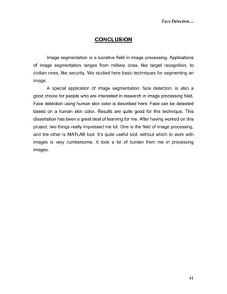 Face Detection…
41
CONCLUSION
Image segmentation is a lucrative field in image processing. Applications
of image segmentation ranges from military ones, like target recognition, to
civilian ones, like security. We studied here basic techniques for segmenting an
image.
A special application of image segmentation, face detection, is also a
good choice for people who are interested in research in image processing field.
Face detection using human skin color is described here. Face can be detected
based on a human skin color. Results are quite good for this technique. This
dissertation has been a great deal of learning for me. After having worked on this
project, two things really impressed me lot. One is the field of image processing,
and the other is MATLAB tool. It’s quite useful tool, without which to work with
images is very cumbersome. It took a lot of burden from me in processing
images.
 