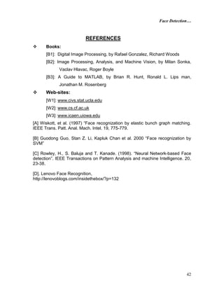 Face Detection…
42
REFERENCES
 Books:
[B1]: Digital Image Processing, by Rafael Gonzalez, Richard Woods
[B2]: Image Processing, Analysis, and Machine Vision, by Milan Sonka,
Vaclav Hlavac, Roger Boyle
[B3]: A Guide to MATLAB, by Brian R. Hunt, Ronald L. Lips man,
Jonathan M. Rosenberg
 Web-sites:
[W1]: www.civs.stat.ucla.edu
[W2]: www.cs.cf.ac.uk
[W3]: www.icaen.uiowa.edu
[A] Wiskott, et al. (1997) “Face recognization by elastic bunch graph matching.
IEEE Trans. Patt. Anal. Mach. Intel. 19, 775-779.
[B] Guodong Guo, Stan Z. Li, Kapluk Chan et al. 2000 “Face recognization by
SVM”
[C] Rowley, H., S. Baluja and T. Kanade. (1998). “Neural Network-based Face
detection”. IEEE Transactions on Pattern Analysis and machine Intelligence. 20,
23-38.
[D]. Lenovo Face Recognition,
http://lenovoblogs.com/insidethebox/?p=132
 