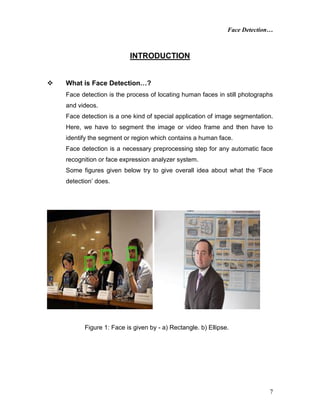 Face Detection…
7
INTRODUCTION
 What is Face Detection…?
Face detection is the process of locating human faces in still photographs
and videos.
Face detection is a one kind of special application of image segmentation.
Here, we have to segment the image or video frame and then have to
identify the segment or region which contains a human face.
Face detection is a necessary preprocessing step for any automatic face
recognition or face expression analyzer system.
Some figures given below try to give overall idea about what the ‘Face
detection’ does.
Figure 1: Face is given by - a) Rectangle. b) Ellipse.
 