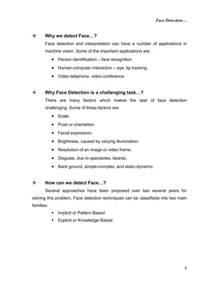 Face Detection…
8
 Why we detect Face…?
Face detection and interpretation can have a number of applications in
machine vision. Some of the important applications are:
 Person identification – face recognition.
 Human-computer interaction – eye, lip tracking.
 Video telephone, video conference
 Why Face Detection is a challenging task…?
There are many factors which makes the task of face detection
challenging. Some of these factors are:
 Scale.
 Pose or orientation.
 Facial expression.
 Brightness, caused by varying illumination.
 Resolution of an image or video frame.
 Disguise, due to spectacles, beards.
 Back ground, simple-complex, and static-dynamic.
 How can we detect Face…?
Several approaches have been proposed over last several years for
solving this problem. Face detection techniques can be classifieds into two main
families:
 Implicit or Pattern Based
 Explicit or Knowledge Based.
 