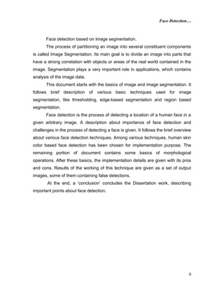 Face Detection…
9
Face detection based on Image segmentation.
The process of partitioning an image into several constituent components
is called Image Segmentation. Its main goal is to divide an image into parts that
have a strong correlation with objects or areas of the real world contained in the
image. Segmentation plays a very important role in applications, which contains
analysis of the image data.
This document starts with the basics of image and image segmentation. It
follows brief description of various basic techniques used for image
segmentation, like thresholding, edge-based segmentation and region based
segmentation.
Face detection is the process of detecting a location of a human face in a
given arbitrary image. A description about importance of face detection and
challenges in the process of detecting a face is given. It follows the brief overview
about various face detection techniques. Among various techniques, human skin
color based face detection has been chosen for implementation purpose. The
remaining portion of document contains some basics of morphological
operations. After these basics, the implementation details are given with its pros
and cons. Results of the working of this technique are given as a set of output
images, some of them containing false detections.
At the end, a ‘conclusion’ concludes the Dissertation work, describing
important points about face detection.
 