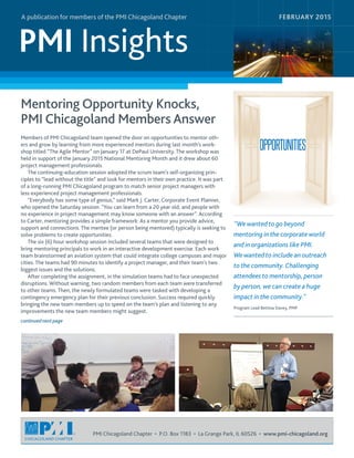 PMI Insights
A publication for members of the PMI Chicagoland Chapter
PMI Chicagoland Chapter • P.O. Box 1183 • La Grange Park, IL 60526 • www.pmi-chicagoland.org
Mentoring Opportunity Knocks,
PMI Chicagoland Members Answer
Members of PMI Chicagoland team opened the door on opportunities to mentor oth-
ers and grow by learning from more experienced mentors during last month’s work-
shop titled “The Agile Mentor” on January 17 at DePaul University. The workshop was
held in support of the January 2015 National Mentoring Month and it drew about 60
project management professionals.
The continuing-education session adopted the scrum team's self-organizing prin-
ciples to “lead without the title” and look for mentors in their own practice. It was part
of a long-running PMI Chicagoland program to match senior project managers with
less experienced project management professionals.
"Everybody has some type of genius," said Mark J. Carter, Corporate Event Planner,
who opened the Saturday session. "You can learn from a 20 year old, and people with
no experience in project management may know someone with an answer”. According
to Carter, mentoring provides a simple framework: As a mentor you provide advice,
support and connections. The mentee (or person being mentored) typically is seeking to
solve problems to create opportunities.
The six (6) hour workshop session included several teams that were designed to
bring mentoring principals to work in an interactive development exercise. Each work
team brainstormed an aviation system that could integrate college campuses and major
cities. The teams had 90 minutes to identify a project manager, and their team's two
biggest issues and the solutions.
After completing the assignment, in the simulation teams had to face unexpected
disruptions. Without warning, two random members from each team were transferred
to other teams. Then, the newly formulated teams were tasked with developing a
contingency emergency plan for their previous conclusion. Success required quickly
bringing the new team members up to speed on the team’s plan and listening to any
improvements the new team members might suggest.
FEBRUARY 2015
"We wanted to go beyond
mentoring in the corporate world
and in organizations like PMI.
We wanted to include an outreach
to the community.Challenging
attendees to mentorship, person
by person, we can create a huge
impact in the community."
Program Lead Bettina Davey, PMP
continued next page
 