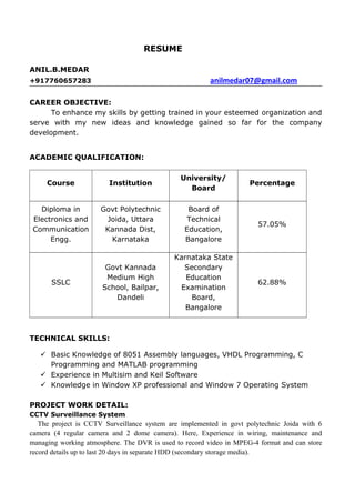 RESUME
ANIL.B.MEDAR
+917760657283 anilmedar07@gmail.com
CAREER OBJECTIVE:
To enhance my skills by getting trained in your esteemed organization and
serve with my new ideas and knowledge gained so far for the company
development.
ACADEMIC QUALIFICATION:
Course Institution
University/
Board
Percentage
Diploma in
Electronics and
Communication
Engg.
Govt Polytechnic
Joida, Uttara
Kannada Dist,
Karnataka
Board of
Technical
Education,
Bangalore
57.05%
SSLC
Govt Kannada
Medium High
School, Bailpar,
Dandeli
Karnataka State
Secondary
Education
Examination
Board,
Bangalore
62.88%
TECHNICAL SKILLS:
 Basic Knowledge of 8051 Assembly languages, VHDL Programming, C
Programming and MATLAB programming
 Experience in Multisim and Keil Software
 Knowledge in Window XP professional and Window 7 Operating System
PROJECT WORK DETAIL:
CCTV Surveillance System
The project is CCTV Surveillance system are implemented in govt polytechnic Joida with 6
camera (4 regular camera and 2 dome camera). Here, Experience in wiring, maintenance and
managing working atmosphere. The DVR is used to record video in MPEG-4 format and can store
record details up to last 20 days in separate HDD (secondary storage media).
 