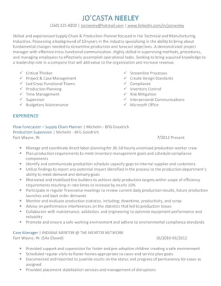 JO’CASTA NEELEY
(260) 225-8202 | jocneeley@hotmail.com | www.linkedin.com/in/jocneeley
Skilled and experienced Supply Chain & Production Planner focused in the Technical and Manufacturing
Industries. Possessing a background of 13+years in the industry specializing in the ability to bring about
fundamental changes needed to streamline production and forecast objectives. A demonstrated project
manager with effective cross-functional communication. Highly skilled in supervising methods, procedures,
and managing employees to effectively accomplish operational tasks. Seeking to bring acquired knowledge to
a leadership role in a company that will add value to the organization and increase revenue.
 Critical Thinker
 Project & Case Management
 Led Cross-Functional Teams
 Production Planning
 Time Management
 Supervisor
 Budgetary Maintenance
 Streamline Processes
 Create Design Standards
 Compliance
 Inventory Control
 Risk Mitigation
 Interpersonal Communications
 Microsoft Office
EXPERIENCE
Flow Forecaster – Supply Chain Planner | Michelin - BFG Goodrich
Production Supervisor | Michelin - BFG Goodrich
Fort Wayne, IN 7/2012-Present
 Manage and coordinate direct labor planning for 36-50 hourly unionized production worker crew
 Plan production requirements to meet inventory management goals and schedule compliance
components
 Identify and communicate production schedule capacity gaps to internal supplier and customers
 Utilize findings to report any potential impact identified in the process to the production department’s
ability to meet demand and delivery goals
 Motivated and mobilized tire builders to achieve daily production targets within scope of efficiency
requirements resulting in rate times to increase by nearly 10%
 Participate in regular Transverse meetings to review current daily production results, future production
launches and back order demands
 Monitor and evaluate production statistics, including; downtime, productivity, and scrap
 Advise on performance interferences on the statistics that led to production losses
 Collaborate with maintenance, validation, and engineering to optimize equipment performance and
reliability
 Promote and ensure a safe working environment and adhere to environmental compliance standards
Case Manager | INDIANA MENTOR @ THE MENTOR NETWORK
Fort Wayne, IN (Site Closed) 10/2010-03/2012
 Provided support and supervision for foster and pre-adoptive children creating a safe environment
 Scheduled regular visits to foster homes appropriate to cases and service plan goals
 Documented and reported to juvenile courts on the status and progress of permanency for cases as
assigned
 Provided placement stabilization services and management of disruptions
 