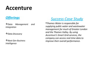 Accenture
Success Case Study
Thames Water is responsible for
supplying public water and wastewater
management for much of Greater London
and the Thames Valley. By using
Accenture’s Smart Grid services, the
company can access real-time data to
improve their overall performance.
Offerings
Data Management and
Integration
Data Discovery
Next Gen Business
Intelligence
 