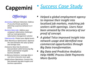 Capgemini • Success Case Study
 Helped a global employment agency
to improve their insight into
localized job markets, matching job
seekers with openings. Users have
been amazed by the accuracy of our
proof of concept.
 A global Telco improved insight into
network usage and identified new
commercial opportunities through
Big Data transformation.
 Big Data and Predictive Analytics
Help HMRC Process Debt Payments
More Quickly
Offerings
Anomalous Behavior Detection: Address
IT security threats quickly by
detecting suspicious behavior as it
arises
Business Data Lake: Address your
company’s information challenges
with our next-generation
information management solution
Cybersecurity: Protect your digital assets
Data Warehouse Optimization: Optimize
the ratio between the value of data
and storage costs
Enterprise Data Hub Accelerator:
Execute faster while harnessing Big
Data’s potential for tangible
business benefits
In-Memory Solutions: Leverage data in
real time to become more agile
Insight-driven Operations: Connect the
dots between big data insights and
business operations
 