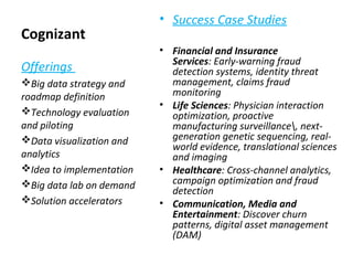 Cognizant
• Success Case Studies
• Financial and Insurance
Services: Early-warning fraud
detection systems, identity threat
management, claims fraud
monitoring
• Life Sciences: Physician interaction
optimization, proactive
manufacturing surveillance, next-
generation genetic sequencing, real-
world evidence, translational sciences
and imaging
• Healthcare: Cross-channel analytics,
campaign optimization and fraud
detection
• Communication, Media and
Entertainment: Discover churn
patterns, digital asset management
(DAM)
Offerings
Big data strategy and
roadmap definition
Technology evaluation
and piloting
Data visualization and
analytics
Idea to implementation
Big data lab on demand
Solution accelerators
 