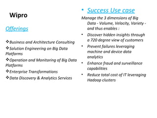 Wipro
• Success Use case
Manage the 3 dimensions of Big
Data - Volume, Velocity, Variety -
and thus enables :
• Discover hidden insights through
a 720 degree view of customers
• Prevent failures leveraging
machine and device data
analytics
• Enhance fraud and surveillance
capabilities
• Reduce total cost of IT leveraging
Hadoop clusters
Offerings
Business and Architecture Consulting
Solution Engineering on Big Data
Platforms
Operation and Monitoring of Big Data
Platforms
Enterprise Transformations
Data Discovery & Analytics Services
 