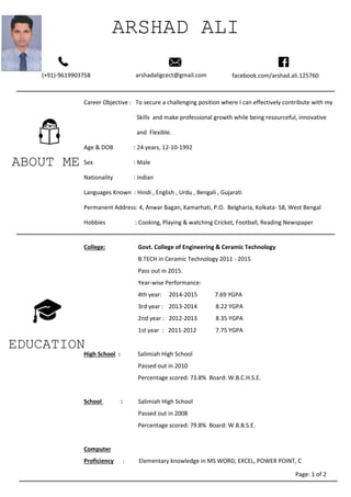 ABOUT ME
ARSHAD ALI
ALI
(+91)-9619903758 arshadaligcect@gmail.com facebook.com/arshad.ali.125760
Career Objective : To secure a challenging position where I can effectively contribute with my
Skills and make professional growth while being resourceful, innovative
and Flexible.
Age & DOB : 24 years, 12-10-1992
Sex : Male
Nationality : Indian
Languages Known : Hindi , English , Urdu , Bengali , Gujarati
Permanent Address: 4, Anwar Bagan, Kamarhati, P.O. Belgharia, Kolkata- 58, West Bengal
Hobbies : Cooking, Playing & watching Cricket, Football, Reading Newspaper
Internet surfing .
EDUCATION
College: Govt. College of Engineering & Ceramic Technology
B.TECH in Ceramic Technology 2011 - 2015
Pass out in 2015.
Year-wise Performance:
4th year: 2014-2015 7.69 YGPA
3rd year : 2013-2014 8.22 YGPA
2nd year : 2012-2013 8.35 YGPA
1st year : 2011-2012 7.75 YGPA
High School : Salimiah High School
Passed out in 2010
Percentage scored: 73.8% Board: W.B.C.H.S.E.
School : Salimiah High School
Passed out in 2008
Percentage scored: 79.8% Board: W.B.B.S.E.
Computer
Proficiency : Elementary knowledge in MS WORD, EXCEL, POWER POINT, C
Page: 1 of 2
 