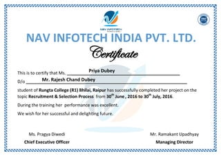 NAV INFOTECH INDIA PVT. LTD.
Certificate
This is to certify that Ms. _______________________________________________
D/o ___________________________________________________________________
student of Rungta College (R1) Bhilai, Raipur has successfully completed her project on the
topic Recruitment & Selection Process from 30th
June, 2016 to 30th
July, 2016.
During the training her performance was excellent.
We wish for her successful and delighting future.
Mr. Ramakant Upadhyay
Managing Director
Ms. Pragya Diwedi
Chief Executive Officer
Priya Dubey
Mr. Rajesh Chand Dubey
 