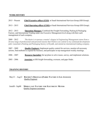 WORK HISTORY
2015 – Present Chief Executive officer (CEO) at Saudi International Services Group (SIS Group).
2013 – 2015 Chief Operating officer (COO) at Saudi International Services Group (SIS Group).
2012 – 2013 Operation Manager: Combined the Freight Forwarding, Packing & Packaging
Factory, and International Trading under one Executive Management level along with their each
management of each company.
2009 – 2012 The desire is to pursue a master’s degree in Engineering Management stems from a
diverse range of professional and personal reasons that I believe are central to my continued development
path. Launched a Packing and Packaging factory in Riyadh, and started an international trading company.
2007 – 2009 Quality Engineer: Implement quality control for services, monitor all necessary
actions, find methods to expand the business, and participate in top management weekly meetings.
2006 – 2007 Resource Specialist: Set up plans to solve issues, survey, and implement solutions.
2005 – 2006 Associate: at SIS freight forwarding, overseen, and gaps finder.
TRAINING HISTORY
May12 – Aug12 ROCHIES’S ORIGINALS (FABRIC FACTORY IN LOS ANGELES)
Quality Engineer
June08 - Sep08 MIDDLE EAST FACTORY FOR ELECTRICITY METERS
Quality Engineer assistance
 