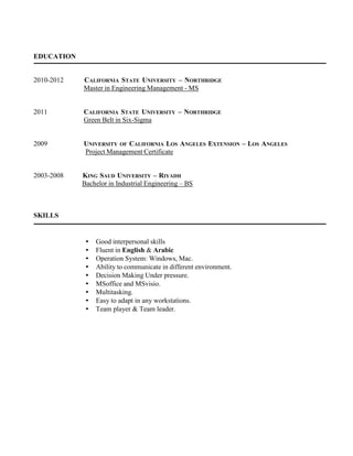 EDUCATION
2010-2012 CALIFORNIA STATE UNIVERSITY – NORTHRIDGE
Master in Engineering Management - MS
2011 CALIFORNIA STATE UNIVERSITY – NORTHRIDGE
Green Belt in Six-Sigma
2009 UNIVERSITY OF CALIFORNIA LOS ANGELES EXTENSION – LOS ANGELES
Project Management Certificate
2003-2008 KING SAUD UNIVERSITY – RIYADH
Bachelor in Industrial Engineering – BS
SKILLS
• Good interpersonal skills
• Fluent in English & Arabic
• Operation System: Windows, Mac.
• Ability to communicate in different environment.
• Decision Making Under pressure.
• MSoffice and MSvisio.
• Multitasking.
• Easy to adapt in any workstations.
• Team player & Team leader.
 