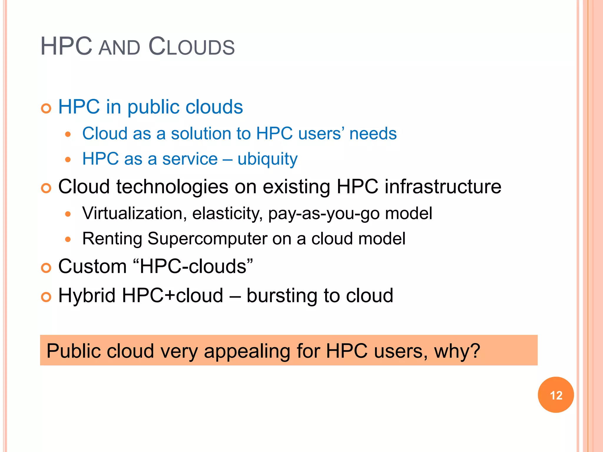 HPC AND CLOUDS
 HPC in public clouds
 Cloud as a solution to HPC users’ needs
 HPC as a service – ubiquity
 Cloud technologies on existing HPC infrastructure
 Virtualization, elasticity, pay-as-you-go model
 Renting Supercomputer on a cloud model
 Custom “HPC-clouds”
 Hybrid HPC+cloud – bursting to cloud
12
Public cloud very appealing for HPC users, why?
 