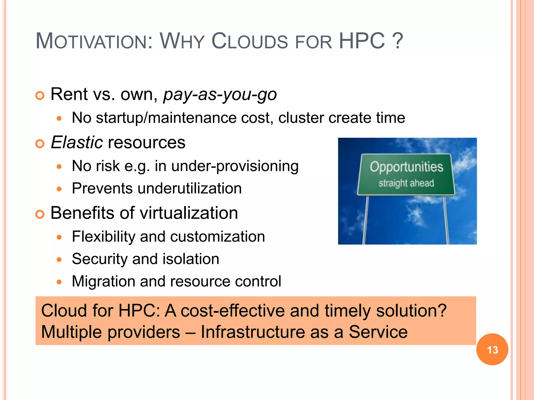MOTIVATION: WHY CLOUDS FOR HPC ?
 Rent vs. own, pay-as-you-go
 No startup/maintenance cost, cluster create time
 Elastic resources
 No risk e.g. in under-provisioning
 Prevents underutilization
 Benefits of virtualization
 Flexibility and customization
 Security and isolation
 Migration and resource control
13
Cloud for HPC: A cost-effective and timely solution?
Multiple providers – Infrastructure as a Service
 