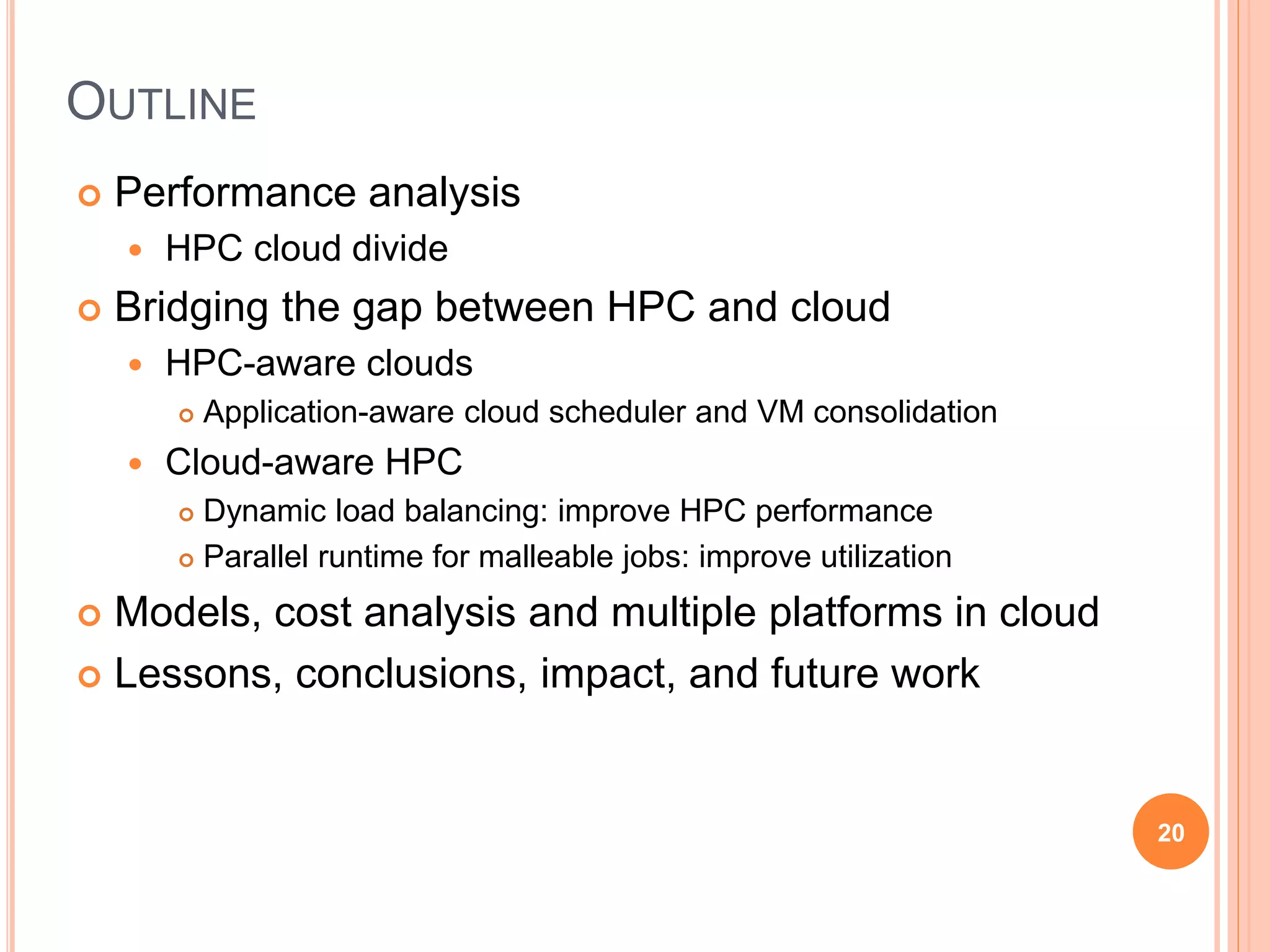 OUTLINE
 Performance analysis
 HPC cloud divide
 Bridging the gap between HPC and cloud
 HPC-aware clouds
 Application-aware cloud scheduler and VM consolidation
 Cloud-aware HPC
 Dynamic load balancing: improve HPC performance
 Parallel runtime for malleable jobs: improve utilization
 Models, cost analysis and multiple platforms in cloud
 Lessons, conclusions, impact, and future work
20
 