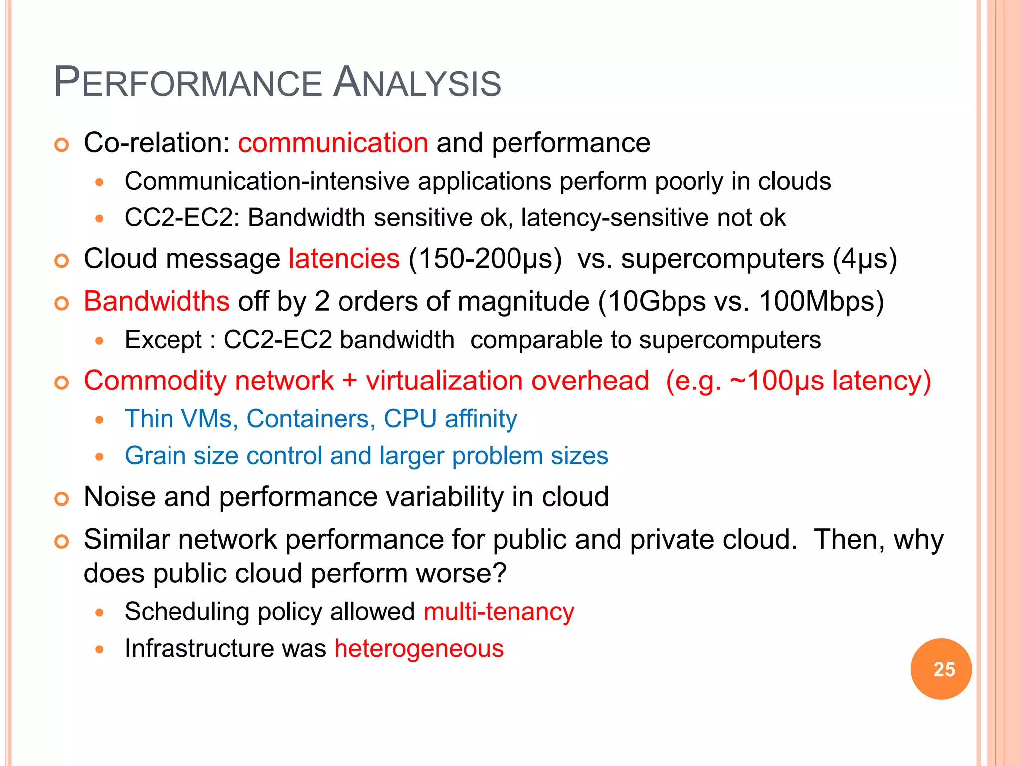  Co-relation: communication and performance
 Communication-intensive applications perform poorly in clouds
 CC2-EC2: Bandwidth sensitive ok, latency-sensitive not ok
 Cloud message latencies (150-200μs) vs. supercomputers (4μs)
 Bandwidths off by 2 orders of magnitude (10Gbps vs. 100Mbps)
 Except : CC2-EC2 bandwidth comparable to supercomputers
 Commodity network + virtualization overhead (e.g. ~100μs latency)
 Thin VMs, Containers, CPU affinity
 Grain size control and larger problem sizes
 Noise and performance variability in cloud
 Similar network performance for public and private cloud. Then, why
does public cloud perform worse?
 Scheduling policy allowed multi-tenancy
 Infrastructure was heterogeneous
PERFORMANCE ANALYSIS
25
 