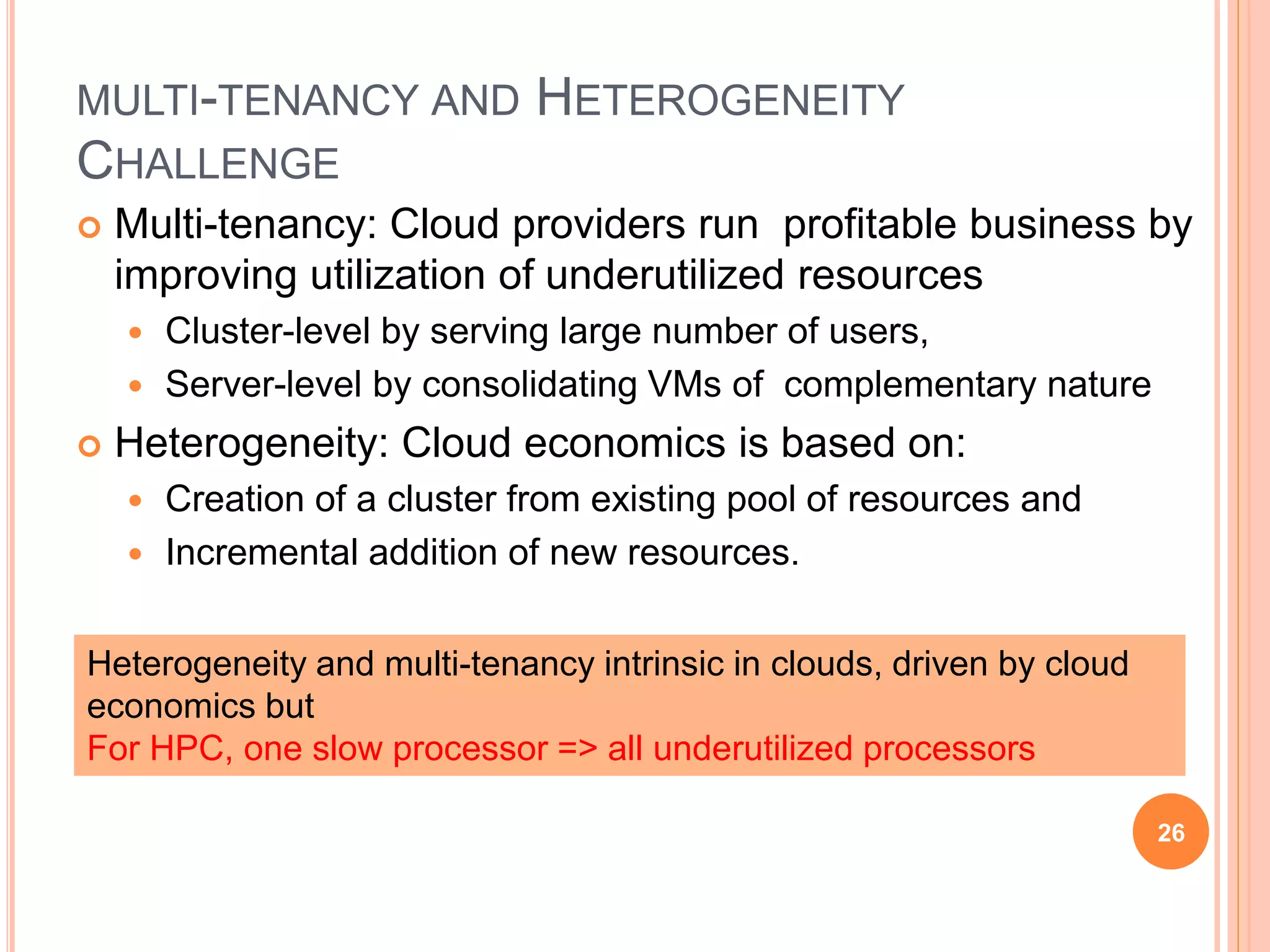 MULTI-TENANCY AND HETEROGENEITY
CHALLENGE
 Multi-tenancy: Cloud providers run profitable business by
improving utilization of underutilized resources
 Cluster-level by serving large number of users,
 Server-level by consolidating VMs of complementary nature
 Heterogeneity: Cloud economics is based on:
 Creation of a cluster from existing pool of resources and
 Incremental addition of new resources.
26
Heterogeneity and multi-tenancy intrinsic in clouds, driven by cloud
economics but
For HPC, one slow processor => all underutilized processors
 
