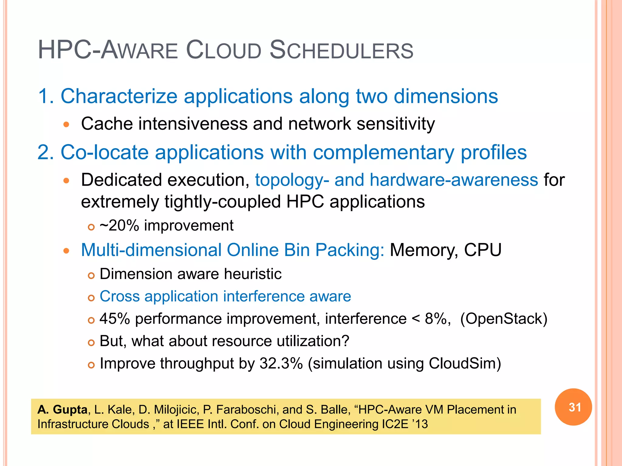 HPC-AWARE CLOUD SCHEDULERS
1. Characterize applications along two dimensions
 Cache intensiveness and network sensitivity
2. Co-locate applications with complementary profiles
 Dedicated execution, topology- and hardware-awareness for
extremely tightly-coupled HPC applications
 ~20% improvement
 Multi-dimensional Online Bin Packing: Memory, CPU
 Dimension aware heuristic
 Cross application interference aware
 45% performance improvement, interference < 8%, (OpenStack)
 But, what about resource utilization?
 Improve throughput by 32.3% (simulation using CloudSim)
31A. Gupta, L. Kale, D. Milojicic, P. Faraboschi, and S. Balle, “HPC-Aware VM Placement in
Infrastructure Clouds ,” at IEEE Intl. Conf. on Cloud Engineering IC2E ’13
 