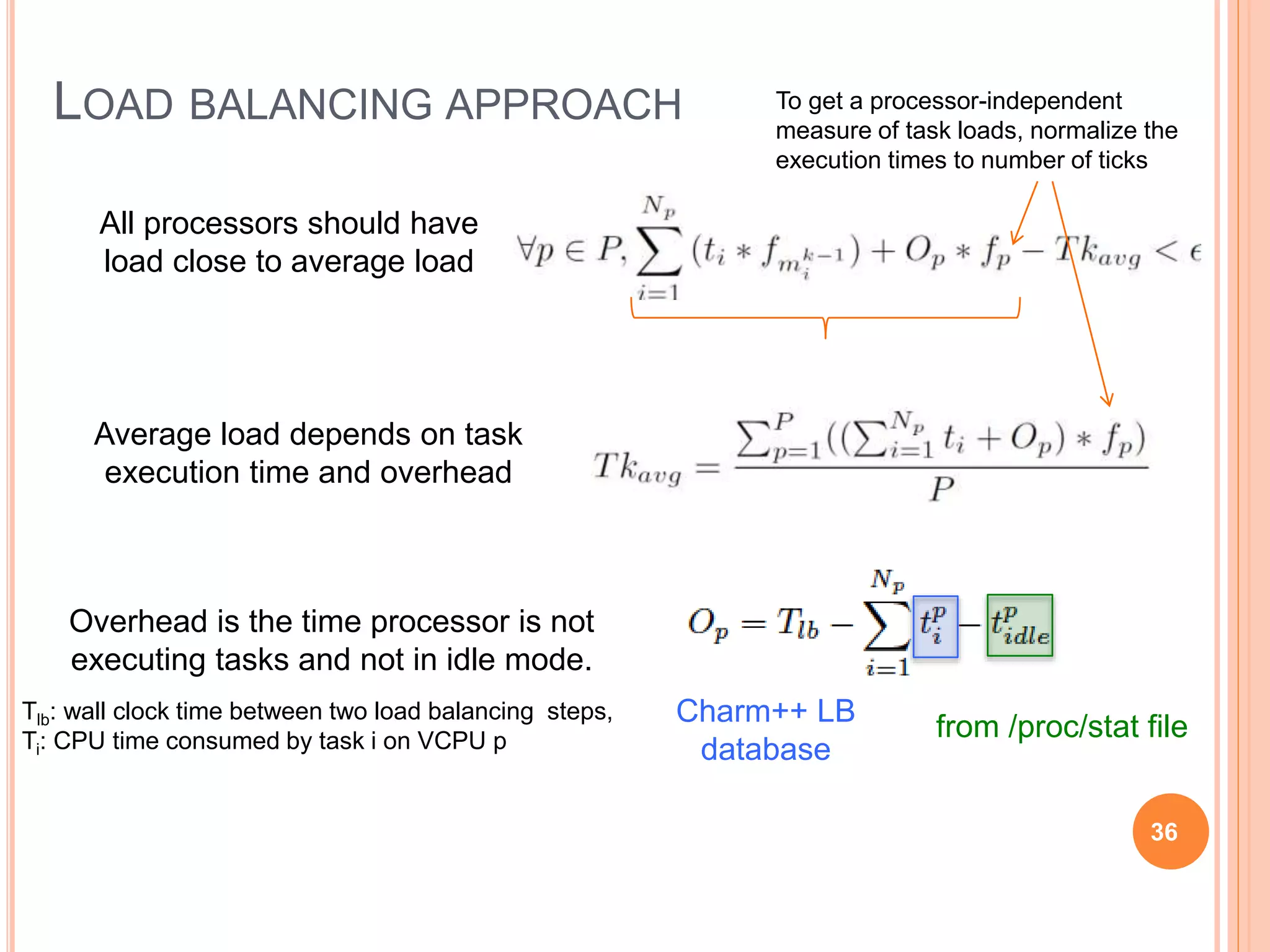 LOAD BALANCING APPROACH
All processors should have
load close to average load
Average load depends on task
execution time and overhead
Overhead is the time processor is not
executing tasks and not in idle mode.
Charm++ LB
database
from /proc/stat file
Tlb: wall clock time between two load balancing steps,
Ti: CPU time consumed by task i on VCPU p
To get a processor-independent
measure of task loads, normalize the
execution times to number of ticks
36
 