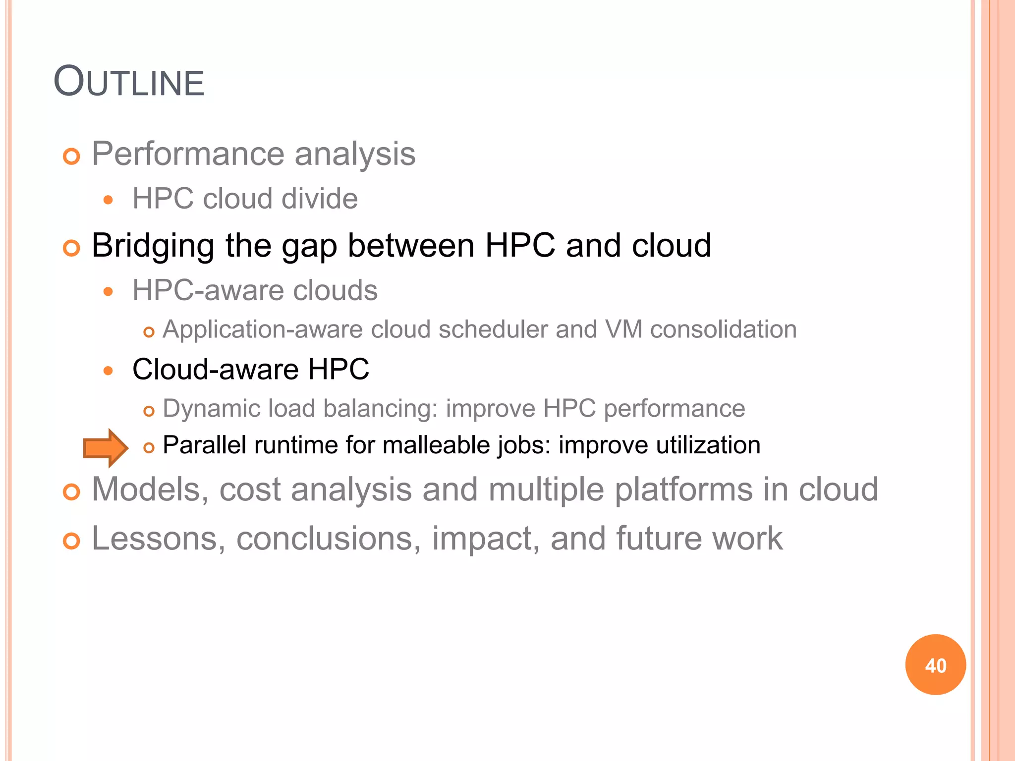 OUTLINE
 Performance analysis
 HPC cloud divide
 Bridging the gap between HPC and cloud
 HPC-aware clouds
 Application-aware cloud scheduler and VM consolidation
 Cloud-aware HPC
 Dynamic load balancing: improve HPC performance
 Parallel runtime for malleable jobs: improve utilization
 Models, cost analysis and multiple platforms in cloud
 Lessons, conclusions, impact, and future work
40
 