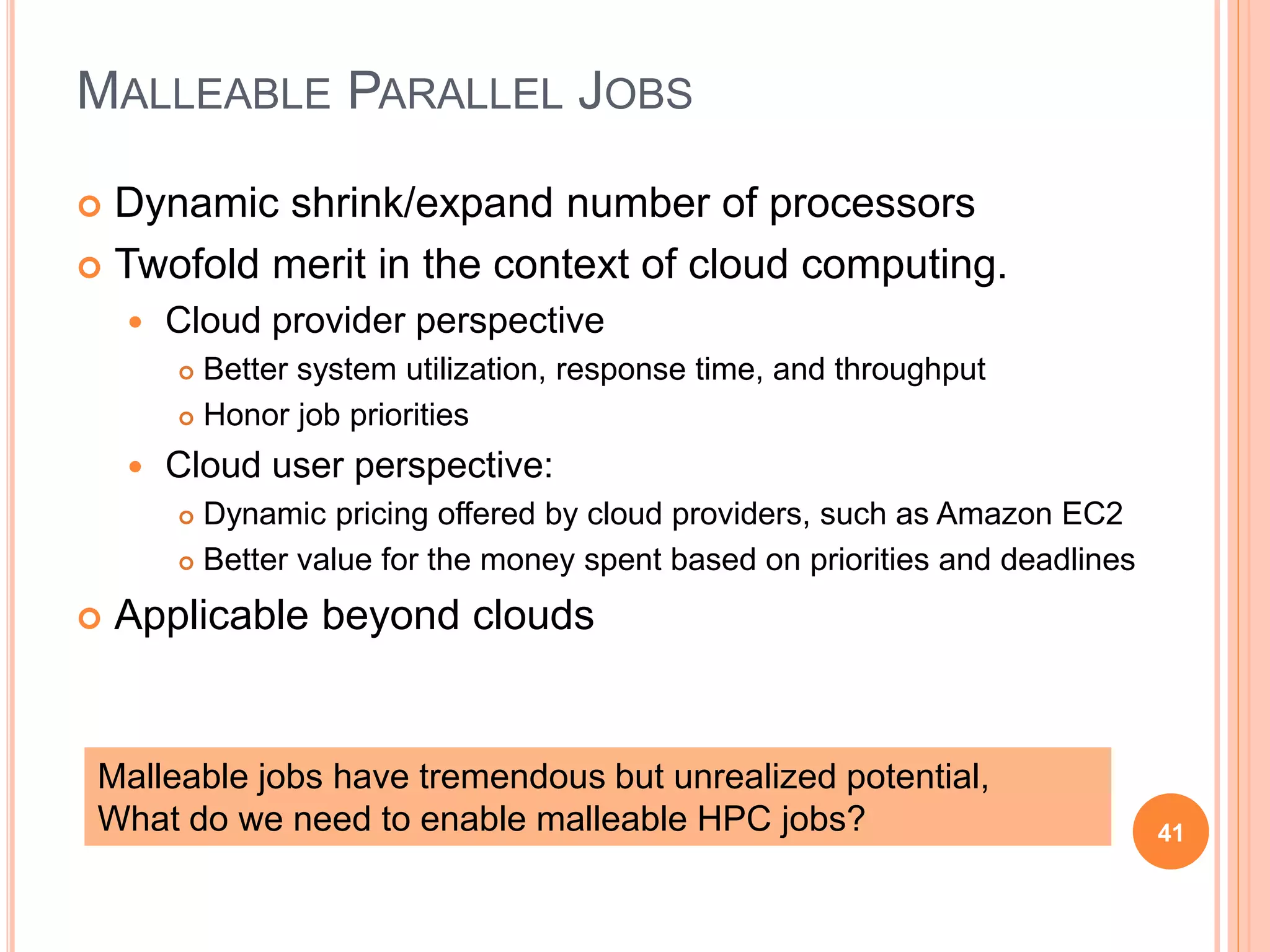 MALLEABLE PARALLEL JOBS
 Dynamic shrink/expand number of processors
 Twofold merit in the context of cloud computing.
 Cloud provider perspective
 Better system utilization, response time, and throughput
 Honor job priorities
 Cloud user perspective:
 Dynamic pricing offered by cloud providers, such as Amazon EC2
 Better value for the money spent based on priorities and deadlines
 Applicable beyond clouds
41
Malleable jobs have tremendous but unrealized potential,
What do we need to enable malleable HPC jobs?
 