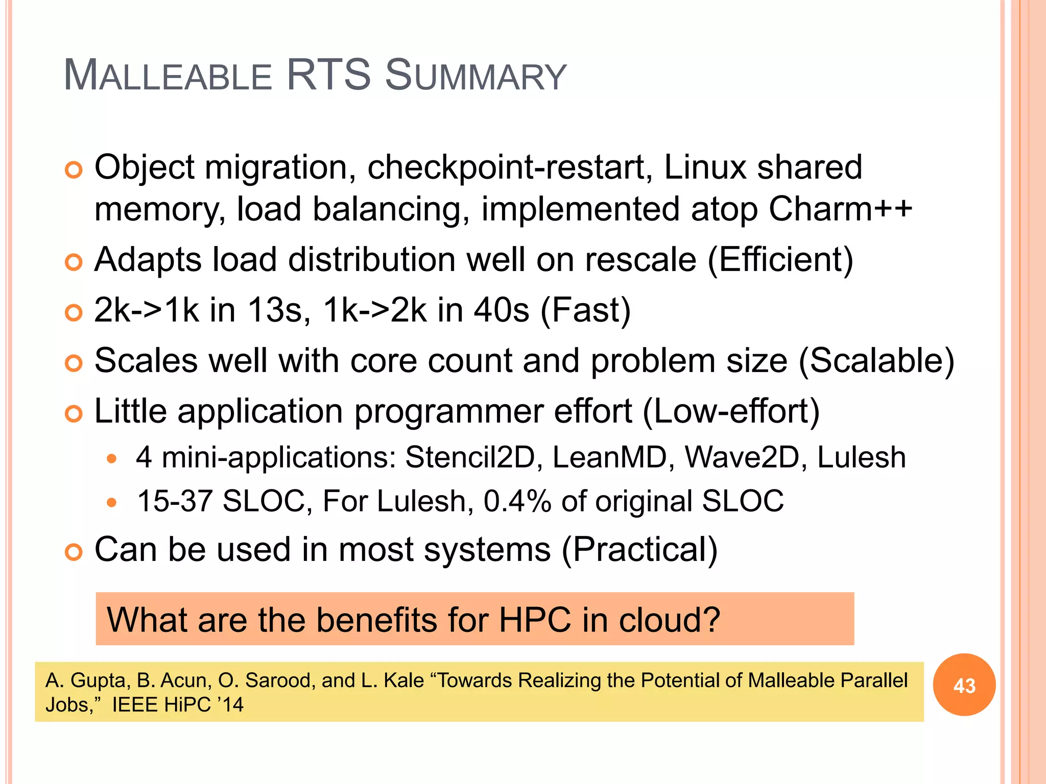 MALLEABLE RTS SUMMARY
43
 Object migration, checkpoint-restart, Linux shared
memory, load balancing, implemented atop Charm++
 Adapts load distribution well on rescale (Efficient)
 2k->1k in 13s, 1k->2k in 40s (Fast)
 Scales well with core count and problem size (Scalable)
 Little application programmer effort (Low-effort)
 4 mini-applications: Stencil2D, LeanMD, Wave2D, Lulesh
 15-37 SLOC, For Lulesh, 0.4% of original SLOC
 Can be used in most systems (Practical)
What are the benefits for HPC in cloud?
A. Gupta, B. Acun, O. Sarood, and L. Kale “Towards Realizing the Potential of Malleable Parallel
Jobs,” IEEE HiPC ’14
 
