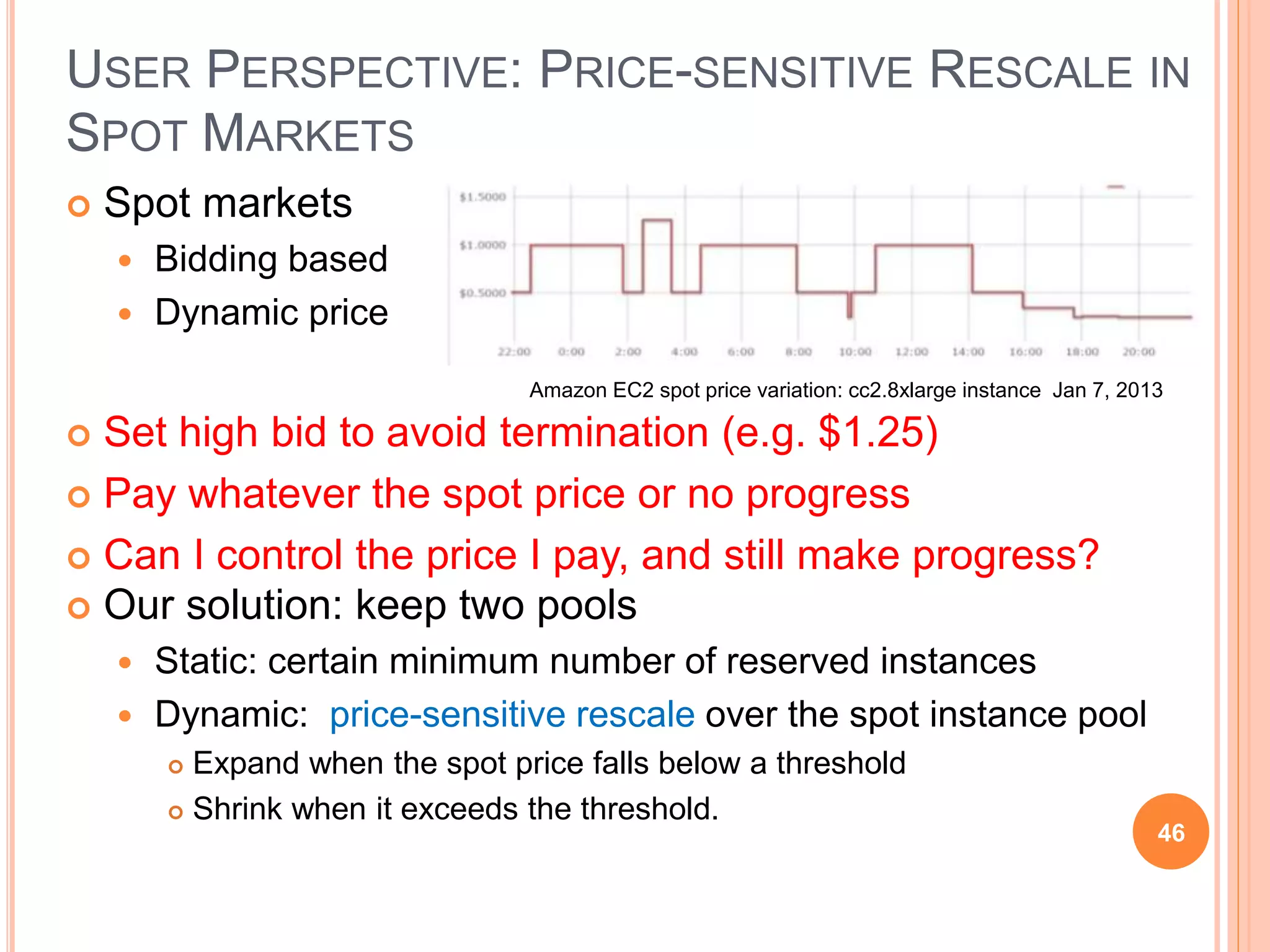 USER PERSPECTIVE: PRICE-SENSITIVE RESCALE IN
SPOT MARKETS
46
 Our solution: keep two pools
 Static: certain minimum number of reserved instances
 Dynamic: price-sensitive rescale over the spot instance pool
 Expand when the spot price falls below a threshold
 Shrink when it exceeds the threshold.
Amazon EC2 spot price variation: cc2.8xlarge instance Jan 7, 2013
 Spot markets
 Bidding based
 Dynamic price
 Set high bid to avoid termination (e.g. $1.25)
 Pay whatever the spot price or no progress
 Can I control the price I pay, and still make progress?
 
