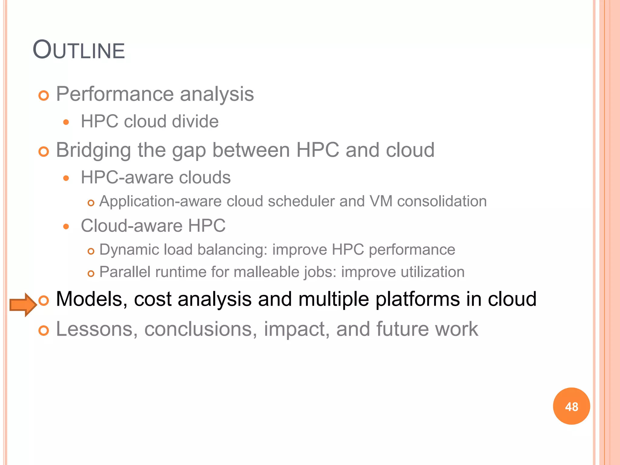OUTLINE
 Performance analysis
 HPC cloud divide
 Bridging the gap between HPC and cloud
 HPC-aware clouds
 Application-aware cloud scheduler and VM consolidation
 Cloud-aware HPC
 Dynamic load balancing: improve HPC performance
 Parallel runtime for malleable jobs: improve utilization
 Models, cost analysis and multiple platforms in cloud
 Lessons, conclusions, impact, and future work
48
 