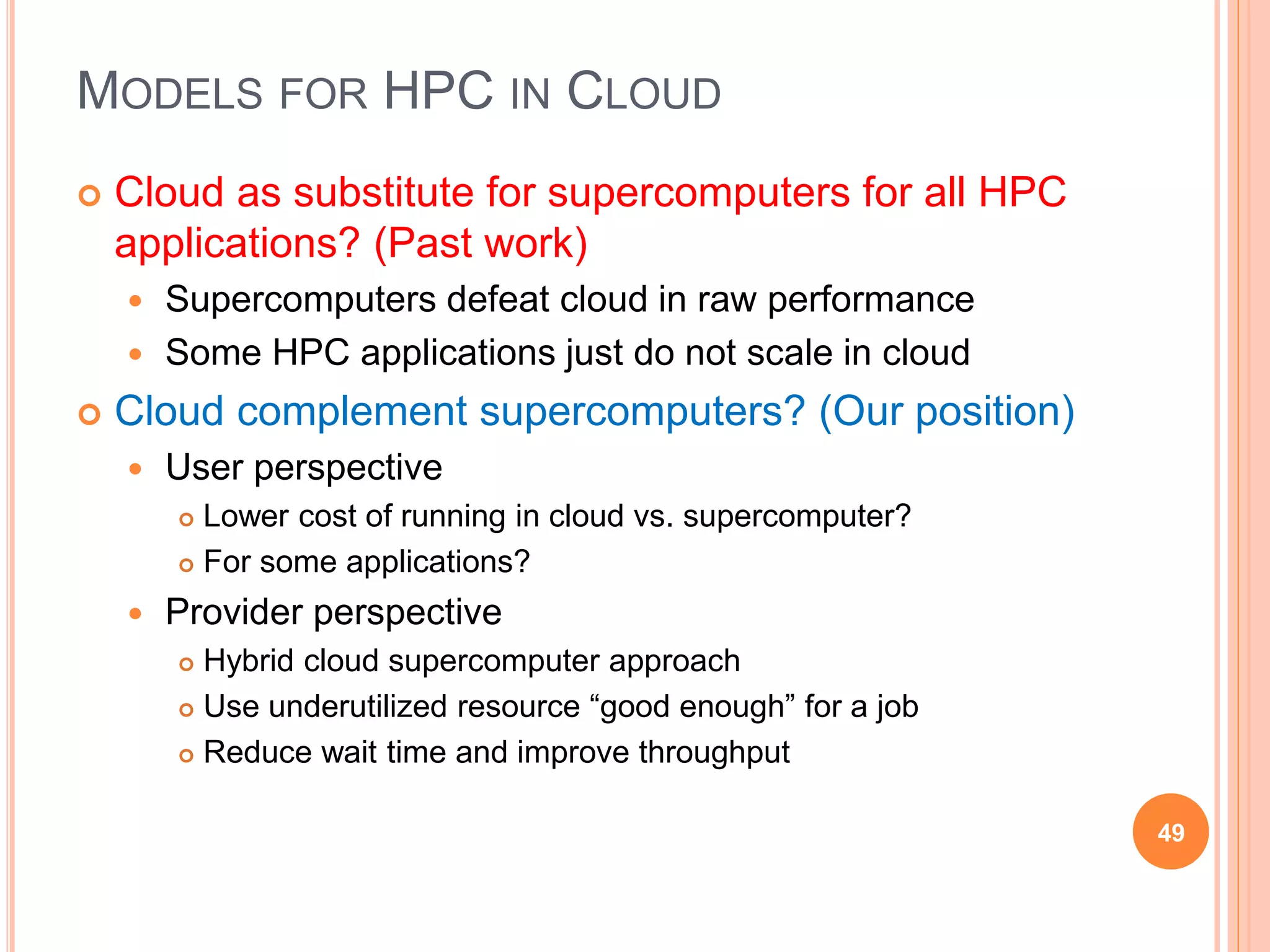 MODELS FOR HPC IN CLOUD
 Cloud as substitute for supercomputers for all HPC
applications? (Past work)
 Supercomputers defeat cloud in raw performance
 Some HPC applications just do not scale in cloud
 Cloud complement supercomputers? (Our position)
 User perspective
 Lower cost of running in cloud vs. supercomputer?
 For some applications?
 Provider perspective
 Hybrid cloud supercomputer approach
 Use underutilized resource “good enough” for a job
 Reduce wait time and improve throughput
49
 