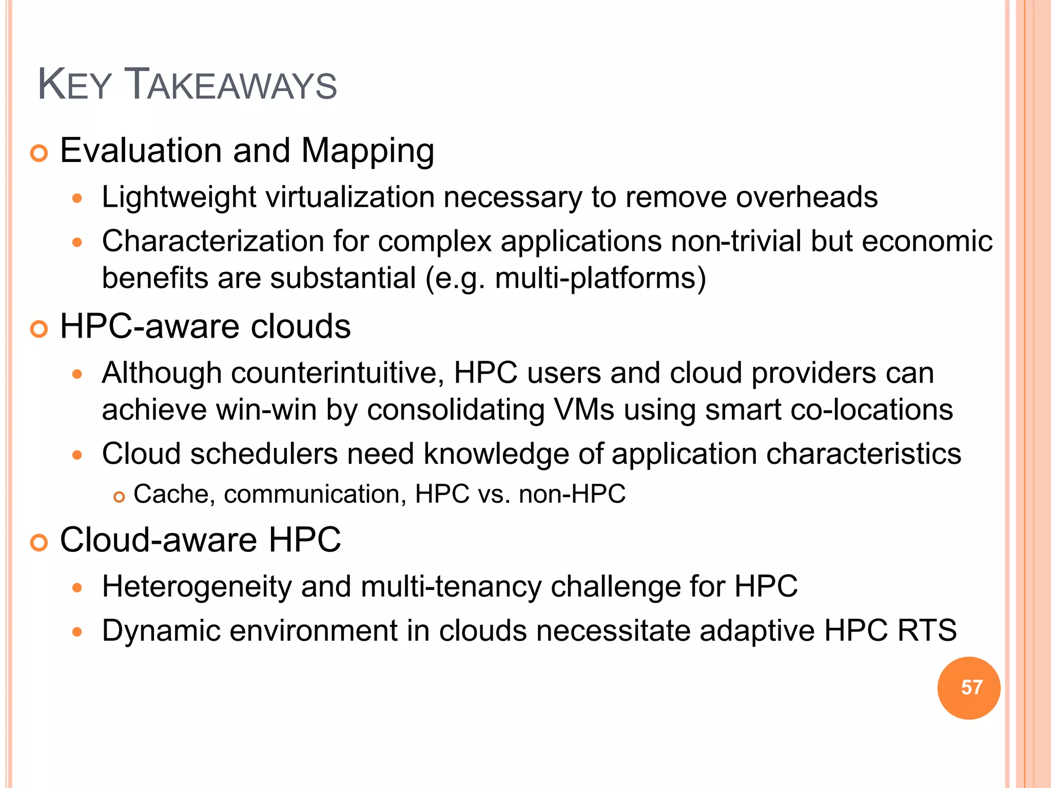 KEY TAKEAWAYS
 Evaluation and Mapping
 Lightweight virtualization necessary to remove overheads
 Characterization for complex applications non-trivial but economic
benefits are substantial (e.g. multi-platforms)
 HPC-aware clouds
 Although counterintuitive, HPC users and cloud providers can
achieve win-win by consolidating VMs using smart co-locations
 Cloud schedulers need knowledge of application characteristics
 Cache, communication, HPC vs. non-HPC
 Cloud-aware HPC
 Heterogeneity and multi-tenancy challenge for HPC
 Dynamic environment in clouds necessitate adaptive HPC RTS
57
 