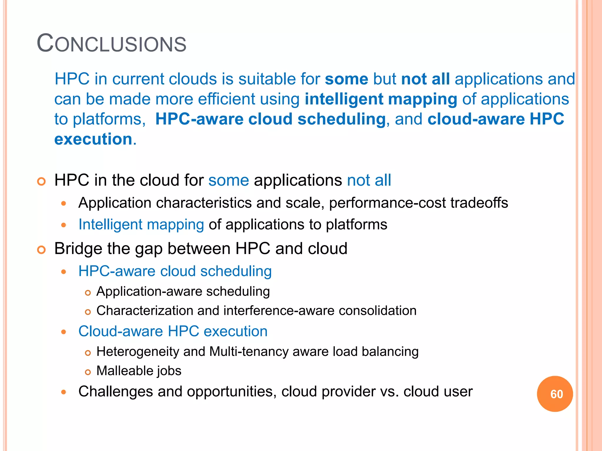 CONCLUSIONS
HPC in current clouds is suitable for some but not all applications and
can be made more efficient using intelligent mapping of applications
to platforms, HPC-aware cloud scheduling, and cloud-aware HPC
execution.
 HPC in the cloud for some applications not all
 Application characteristics and scale, performance-cost tradeoffs
 Intelligent mapping of applications to platforms
 Bridge the gap between HPC and cloud
 HPC-aware cloud scheduling
 Application-aware scheduling
 Characterization and interference-aware consolidation
 Cloud-aware HPC execution
 Heterogeneity and Multi-tenancy aware load balancing
 Malleable jobs
 Challenges and opportunities, cloud provider vs. cloud user 60
 