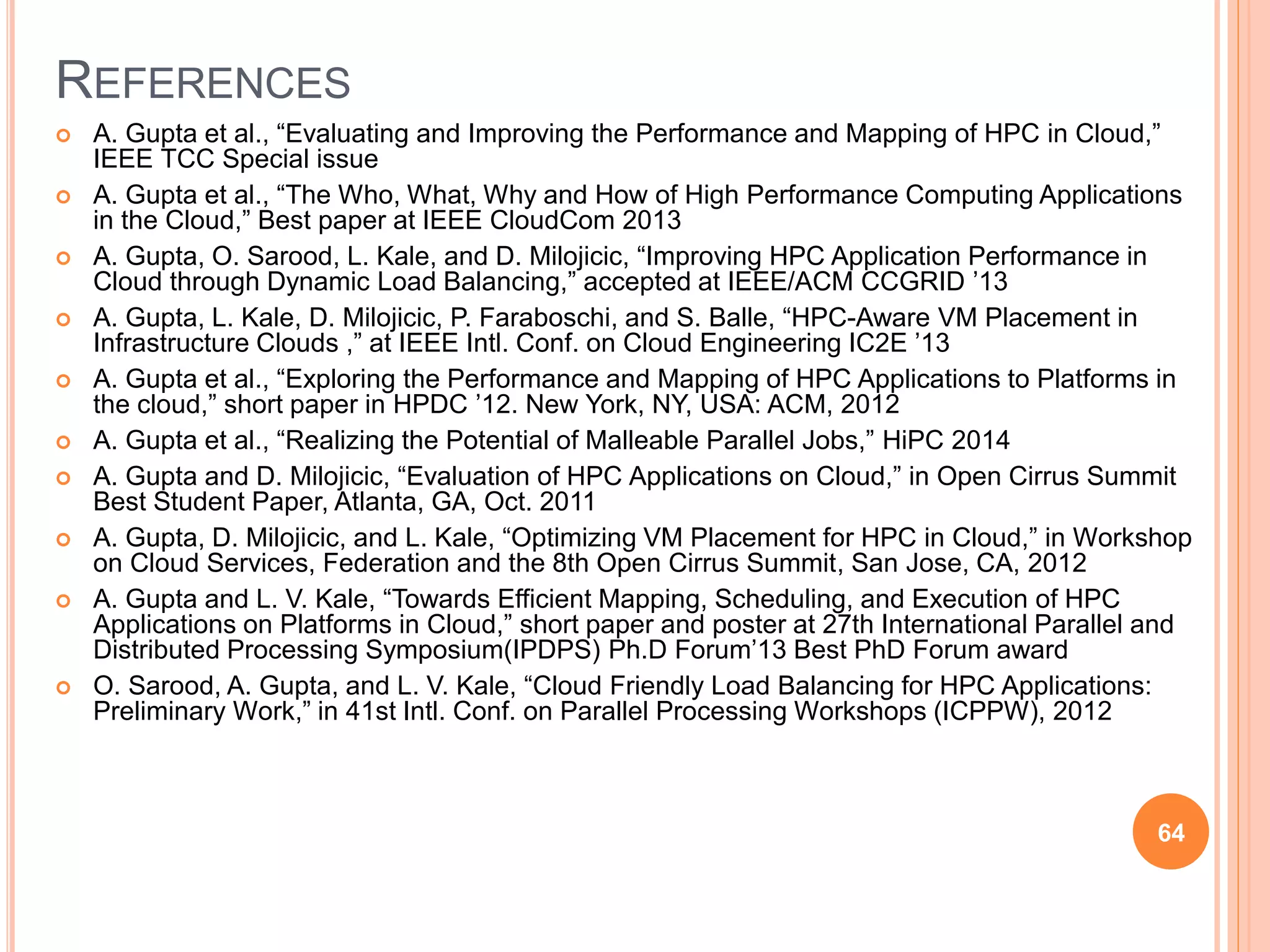 REFERENCES
 A. Gupta et al., “Evaluating and Improving the Performance and Mapping of HPC in Cloud,”
IEEE TCC Special issue
 A. Gupta et al., “The Who, What, Why and How of High Performance Computing Applications
in the Cloud,” Best paper at IEEE CloudCom 2013
 A. Gupta, O. Sarood, L. Kale, and D. Milojicic, “Improving HPC Application Performance in
Cloud through Dynamic Load Balancing,” accepted at IEEE/ACM CCGRID ’13
 A. Gupta, L. Kale, D. Milojicic, P. Faraboschi, and S. Balle, “HPC-Aware VM Placement in
Infrastructure Clouds ,” at IEEE Intl. Conf. on Cloud Engineering IC2E ’13
 A. Gupta et al., “Exploring the Performance and Mapping of HPC Applications to Platforms in
the cloud,” short paper in HPDC ’12. New York, NY, USA: ACM, 2012
 A. Gupta et al., “Realizing the Potential of Malleable Parallel Jobs,” HiPC 2014
 A. Gupta and D. Milojicic, “Evaluation of HPC Applications on Cloud,” in Open Cirrus Summit
Best Student Paper, Atlanta, GA, Oct. 2011
 A. Gupta, D. Milojicic, and L. Kale, “Optimizing VM Placement for HPC in Cloud,” in Workshop
on Cloud Services, Federation and the 8th Open Cirrus Summit, San Jose, CA, 2012
 A. Gupta and L. V. Kale, “Towards Efficient Mapping, Scheduling, and Execution of HPC
Applications on Platforms in Cloud,” short paper and poster at 27th International Parallel and
Distributed Processing Symposium(IPDPS) Ph.D Forum’13 Best PhD Forum award
 O. Sarood, A. Gupta, and L. V. Kale, “Cloud Friendly Load Balancing for HPC Applications:
Preliminary Work,” in 41st Intl. Conf. on Parallel Processing Workshops (ICPPW), 2012
64
 