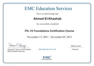 Instructor
Mattice Susan
http://education.emc.comThomas P. Clancy, Vice President
EMC Education Services
November 13, 2011 - November 05, 2011
ITIL V3 Foundations Certification Course
Ahmed El-Khashab
has successfully completed
This is to acknowledge that
EMC Education Services
 