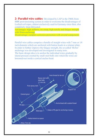 11
2- Parallel wire cables: Developed by LAP in the 1960s from
BBR post-tensioning system in order to overcome the disadvantages of
Locked coil ropes, almost exclusively used in Germany since then, also
completely shop-fabricated.
Advantages: high stiffness, no creep, high tensile and fatigue strength
with Hiam-anchorage
Disadvantage: complex corrosion protection with several components
Parallel wire cables comprise a bundle of straight wires with 7 mm or 1⁄4
inch diameter which are anchored with button heads in a retainer plate.
In order to further improve the fatigue strength, the so-called ‘HiAm’
anchorage was developed and investigated in many tests.
The basic design idea is to anchor the individual wires gradually by
lateral pressure exerted by small steel balls into which the wires are
broomed-out inside a conical anchor head.
 