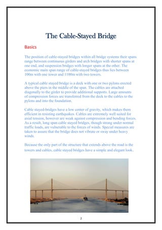2
The Cable-Stayed Bridge
Basics
The position of cable-stayed bridges within all bridge systems their spans
range between continuous girders and arch bridges with shorter spans at
one end, and suspension bridges with longer spans at the other. The
economic main span range of cable-stayed bridges thus lies between
100m with one tower and 1100m with two towers.
A typical cable stayed bridge is a deck with one or two pylons erected
above the piers in the middle of the span. The cables are attached
diagonally to the girder to provide additional supports. Large amounts
of compression forces are transferred from the deck to the cables to the
pylons and into the foundation.
Cable stayed-bridges have a low center of gravity, which makes them
efficient in resisting earthquakes. Cables are extremely well suited for
axial tension, however are weak against compression and bending forces.
As a result, long span cable stayed bridges, though strong under normal
traffic loads, are vulnerable to the forces of winds. Special measures are
taken to assure that the bridge does not vibrate or sway under heavy
winds.
Because the only part of the structure that extends above the road is the
towers and cables, cable stayed bridges have a simple and elegant look.
 