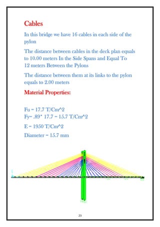 23
Cables
In this bridge we have 16 cables in each side of the
pylon
The distance between cables in the deck plan equals
to 10.00 meters In the Side Spans and Equal To
12 meters Between the Pylons
The distance between them at its links to the pylon
equals to 2.00 meters
Material Properties:
Fu = 17.7 T/Cm^2
Fy= .89* 17.7 = 15.7 T/Cm^2
E = 1950 T/Cm^2
Diameter = 15.7 mm
 
