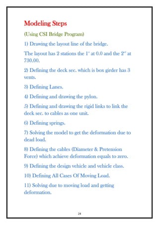 24
Modeling Steps
(Using CSI Bridge Program)
1) Drawing the layout line of the bridge.
The layout has 2 stations the 1st
at 0.0 and the 2nd
at
730.00.
2) Defining the deck sec. which is box girder has 3
vents.
3) Defining Lanes.
4) Defining and drawing the pylon.
5) Defining and drawing the rigid links to link the
deck sec. to cables as one unit.
6) Defining springs.
7) Solving the model to get the deformation due to
dead load.
8) Defining the cables (Diameter & Pretension
Force) which achieve deformation equals to zero.
9) Defining the design vehicle and vehicle class.
10) Defining All Cases Of Moving Load.
11) Solving due to moving load and getting
deformation.
 
