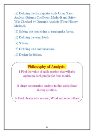 25
12) Defining the Earthquake loads Using Static
Analysis (Seismic Coefficient Method) and Safety
Was Checked by Dynamic Analysis (Time History
Method).
15) Solving the model due to earthquake forces.
16) Defining the wind loads.
17) Solving.
18) Defining load combinations.
19) Design the bridge.
Philosophy of Analysis:
1-Find the value of cable tension that will give
optimum deck profile for final model.
2- Stage construction analysis to find cable force
during erection.
3- Final checks with seismic, Wind and other effects
 