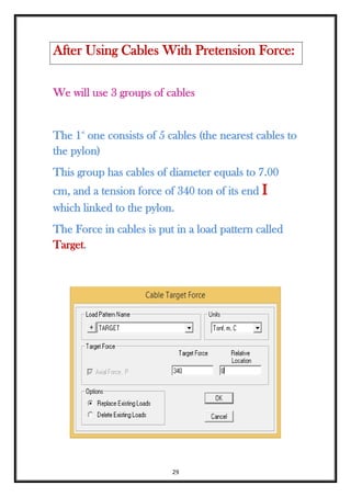 29
We will use 3 groups of cables
The 1st
one consists of 5 cables (the nearest cables to
the pylon)
This group has cables of diameter equals to 7.00
cm, and a tension force of 340 ton of its end I
which linked to the pylon.
The Force in cables is put in a load pattern called
Target.
After Using Cables With Pretension Force:
 