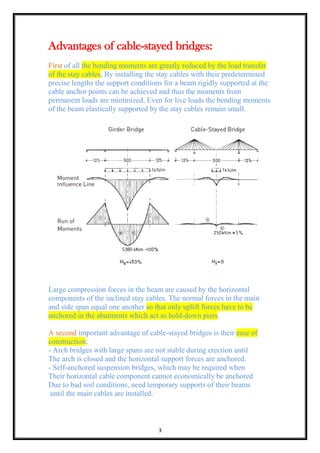 3
Advantages of cable-stayed bridges:
First of all the bending moments are greatly reduced by the load transfer
of the stay cables, By installing the stay cables with their predetermined
precise lengths the support conditions for a beam rigidly supported at the
cable anchor points can be achieved and thus the moments from
permanent loads are minimized, Even for live loads the bending moments
of the beam elastically supported by the stay cables remain small.
Large compression forces in the beam are caused by the horizontal
components of the inclined stay cables. The normal forces in the main
and side span equal one another so that only uplift forces have to be
anchored in the abutments which act as hold-down piers.
A second important advantage of cable-stayed bridges is their ease of
construction;
- Arch bridges with large spans are not stable during erection until
The arch is closed and the horizontal support forces are anchored.
- Self-anchored suspension bridges, which may be required when
Their horizontal cable component cannot economically be anchored
Due to bad soil conditions, need temporary supports of their beams
until the main cables are installed.
 