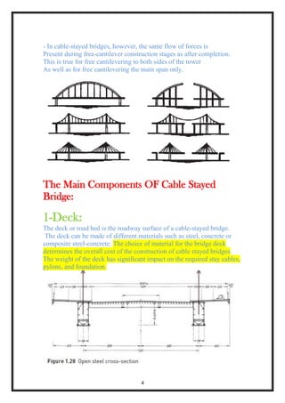 4
- In cable-stayed bridges, however, the same flow of forces is
Present during free-cantilever construction stages as after completion.
This is true for free cantilevering to both sides of the tower
As well as for free cantilevering the main span only.
The Main Components OF Cable Stayed
Bridge:
1-Deck:
The deck or road bed is the roadway surface of a cable-stayed bridge.
The deck can be made of different materials such as steel, concrete or
composite steel-concrete. The choice of material for the bridge deck
determines the overall cost of the construction of cable stayed bridges.
The weight of the deck has significant impact on the required stay cables,
pylons, and foundation.
 