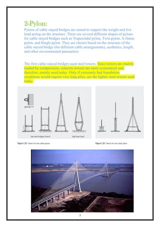 7
2-Pylon:
Pylons of cable stayed bridges are aimed to support the weight and live
load acting on the structure. There are several different shapes of pylons
for cable stayed bridges such as Trapezoidal pylon, Twin pylon, A-frame
pylon, and Single pylon. They are chosen based on the structure of the
cable stayed bridge (for different cable arrangements), aesthetics, length,
and other environmental parameters.
The first cable-stayed bridges used steel towers. Since towers are mainly
loaded by compression, concrete towers are more economical and,
therefore, mainly used today. Only if extremely bad foundation
conditions would require very long piles, are the lighter steel towers used
today.
 
