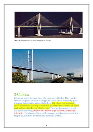 8
3-Cables:
Cables are one of the main parts of a cable-stayed bridge. They transfer
the dead weight of the deck to the pylons. These cables are usually post-
tensioned based on the weight of the deck. The cables post-tensioned
forces are selected in a way to minimize both the vertical deflection of the
deck and lateral deflection of the pylons. There are four major types of
stay cables including, parallel-bar, parallel-wire, standard, and locked-
coil cables. The choice of these cables depends mainly on the mechanical
Properties, structural properties and economic criteria.
 