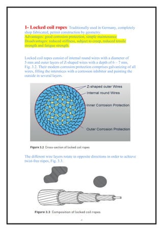 9
1- Locked coil ropes: Traditionally used in Germany, completely
shop fabricated, permit construction by geometry.
Advantages: good corrosion protection, simple maintenance
Disadvantages: reduced stiffness, subject to creep, reduced tensile
strength and fatigue strength.
Locked coil ropes consist of internal round wires with a diameter of
5 mm and outer layers of Z-shaped wires with a depth of 6 – 7 mm,
Fig. 3.2. Their modern corrosion protection comprises galvanizing of all
wires, filling the interstices with a corrosion inhibitor and painting the
outside in several layers.
The different wire layers rotate in opposite directions in order to achieve
twist-free ropes, Fig. 3.3.
 