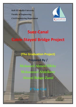 1
Kafr El Sheikh University
Faculty of Engineering
Civil Engineering Department
Suez-Canal
Cable-Stayed Bridge Project
(The Graduation Project)
Prepared By /
Mohamed Ahmed Elfeky
Mohammed Abdelkawy
Ahmed Bahgat Zamil
4th
Year Civil
 