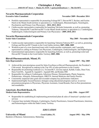 Christopher J. Patty
6940 SW 54th
Street • Miami, FL 33155 • cpatty@bellsouth.net • 786-326-5072
Novartis Pharmaceuticals Corporation
Executive Sales Consultant November 2009 - December 2014
§ Portfolio representative responsible for promoting Exforge/HCT, Diovan/HCT, Reclast, and Exelon
Patch in the Miami South territory to specialists (i.e. Cardiologists, Rheumatologists, Neurologists,
Psychiatrists and Primary Care Physicians) – 2012, 2013, 2014
§ Cardiovascular representative responsible for launching TekAmlo/Amturnide, as well as, promoting
Valturna, Tekturna/HCT and Diovan/HCT in the Miami South territory to specialists (i.e. Cardiologists,
Nephrologists, Endocrinologists and Primary Care Physicians) – 2009, 2010, 2011
Novartis Pharmaceuticals Corporation
Senior Sales Consultant May 2005 – November 2009
§ Cardiovascular representative responsible for launching Tekturna/Tekturna HCT, as well as, promoting
Exforge and Diovan/HCT brands in the Coral Gables territory 2007, 2008, 2009
§ Worked as part of a cross functional team with 4 cardiovascular counterparts, and 2 specialty
representatives calling on Primary Care Physicians, Cardiologists, Endocrinologists, and Nephrologists
§ Gastrointestinal representative responsible for launching Zelnorm, as well as, promoting Lotrel and
Diovan/HCT brands in the Coral Gables Territory 2005, 2006
Biovail Pharmaceuticals, Miami, FL
Sales Representative August 1997 – May 2005
§ Achieved the most prestigious award for Sales Excellence at Biovail Pharmaceuticals, the President’s
Club award. Recognized as ranking in the Top 10% of sales performers in the Country
§ Responsible for promoting Cardizem LA, Teveten/HCT, Zovirax topical, Keftab, Cedax, Dura-Vent,
Dura-Vent/DA, Aquatab D, Aquatab C, Aquatab DM, and Rondec DM
§ Responsible for selling to Cardiologists, Infectious Disease, Dermatologists, Plastic Surgeons,
Pediatricians, Allergists, Pulmonologists, OBGYN, Internal Medicine and Family Practice
§ Consistently surpassed sales goals and exceeded company key performance indicators
§ Implemented highly focused business strategies using educational programs such as: in-service
presentations/programs to Physicians, Physician Assistants, Grand Rounds, Peer-to-Peer presentations
and roundtables
Americair, Deerfield Beach, FL
Medical Sales Representative July 1996 – August 1997
§ Responsible for establishing & implementing promotional plans & sales of Americair’s products and
services
§ Customer base included Allergists, Cardiologists, Family Practitioners, General Practitioners, Internists,
and Pulmonologists within the Dade County Territory
EDUCATION
University of Miami Coral Gables, FL August 1992 – May 1996
Bachelor of Business Administration, Marketing
 