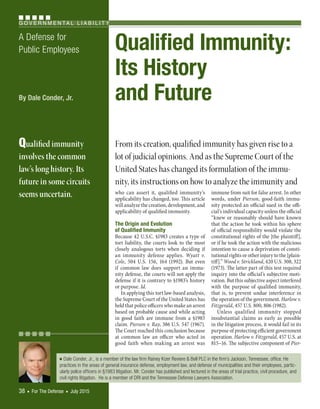 G O V E R N M E N TA L L I A B I L I T Y
38  ■  For The Defense  ■  July 2015
■  Dale Conder, Jr., is a member of the law firm Rainey Kizer Reviere & Bell PLC in the firm’s Jackson, Tennessee, office. He
practices in the areas of general insurance defense, employment law, and defense of municipalities and their employees, partic-
ularly police officers in §1983 litigation. Mr. Conder has published and lectured in the areas of trial practice, civil procedure, and
civil rights litigation. He is a member of DRI and the Tennessee Defense Lawyers Association.
A Defense for
Public Employees Qualified Immunity:
Its History
and Future
who can assert it, qualified immunity’s
applicability has changed, too. This article
will analyze the creation, development, and
applicability of qualified immunity.
The Origin and Evolution
of Qualified Immunity
Because 42 U.S.C. §1983 creates a type of
tort liability, the courts look to the most
closely analogous torts when deciding if
an immunity defense applies. Wyatt v.
Cole, 504 U.S. 156, 164 (1992). But even
if common law does support an immu-
nity defense, the courts will not apply the
defense if it is contrary to §1983’s history
or purpose. Id.
In applying this tort law-based analysis,
the Supreme Court of the United States has
held that police officers who make an arrest
based on probable cause and while acting
in good faith are immune from a §1983
claim. Pierson v. Ray, 386 U.S. 547 (1967).
The Court reached this conclusion because
at common law an officer who acted in
good faith when making an arrest was
immune from suit for false arrest. In other
words, under Pierson, good-faith immu-
nity protected an official sued in the offi-
cial’s individual capacity unless the official
“knew or reasonably should have known
that the action he took within his sphere
of official responsibility would violate the
constitutional rights of the [the plaintiff],
or if he took the action with the malicious
intention to cause a deprivation of consti-
tutional rights or other injury to the [plain-
tiff].” Wood v. Strickland, 420 U.S. 308, 322
(1973). The latter part of this test required
inquiry into the official’s subjective moti-
vation. But this subjective aspect interfered
with the purpose of qualified immunity,
that is, to prevent undue interference in
the operation of the government. Harlow v.
Fitzgerald, 457 U.S. 800, 806 (1982).
Unless qualified immunity stopped
insubstantial claims as early as possible
in the litigation process, it would fail in its
purpose of protecting efficient government
operation. Harlow v. Fitzgerald, 457 U.S. at
815–16. The subjective component of Pier-
By Dale Conder, Jr.
Qualified immunity
involves the common
law’s long history. Its
future in some circuits
seems uncertain.
From its creation, qualified immunity has given rise to a
lot of judicial opinions. And as the Supreme Court of the
United States has changed its formulation of the immu-
nity, its instructions on how to analyze the immunity and
© 2015 DRI. All rights reserved.
 