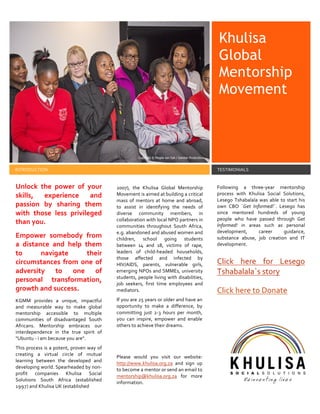 Khulisa
Global
Mentorship
Movement
INTRODUCTION TESTIMONIALS
Unlock the power of your
skills, experience and
passion by sharing them
with those less privileged
than you.
Empower somebody from
a distance and help them
to navigate their
circumstances from one of
adversity to one of
personal transformation,
growth and success.
KGMM provides a unique, impactful
and measurable way to make global
mentorship accessible to multiple
communities of disadvantaged South
Africans. Mentorship embraces our
interdependence in the true spirit of
"Ubuntu - i am because you are".
This process is a potent, proven way of
creating a virtual circle of mutual
learning between the developed and
developing world. Spearheaded by non-
profit companies Khulisa Social
Solutions South Africa (established
1997) and Khulisa UK (established
2007), the Khulisa Global Mentorship
Movement is aimed at building a critical
mass of mentors at home and abroad,
to assist in identifying the needs of
diverse community members, in
collaboration with local NPO partners in
communities throughout South Africa,
e.g. abandoned and abused women and
children, school going students
between 14 and 18, victims of rape,
leaders of child-headed households,
those affected and infected by
HIV/AIDS, parents, vulnerable girls,
emerging NPOs and SMMEs, university
students, people living with disabilities,
job seekers, first time employees and
mediators.
If you are 25 years or older and have an
opportunity to make a difference, by
committing just 2-3 hours per month,
you can inspire, empower and enable
others to achieve their dreams.
Please would you visit our website:
http://www.khulisa.org.za and sign up
to become a mentor or send an email to
mentorship@khulisa.org.za for more
information.
Following a three-year mentorship
process with Khulisa Social Solutions,
Lesego Tshabalala was able to start his
own CBO `Get Informed!`. Lesego has
since mentored hundreds of young
people who have passed through Get
Informed! in areas such as personal
development, career guidance,
substance abuse, job creation and IT
development.
Click here for Lesego
Tshabalala`s story
Click here to Donate
 